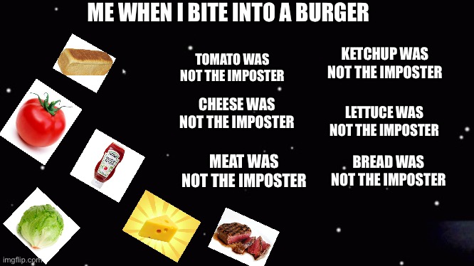 Among us ejection | ME WHEN I BITE INTO A BURGER; TOMATO WAS NOT THE IMPOSTER; KETCHUP WAS NOT THE IMPOSTER; CHEESE WAS NOT THE IMPOSTER; LETTUCE WAS NOT THE IMPOSTER; MEAT WAS NOT THE IMPOSTER; BREAD WAS NOT THE IMPOSTER | image tagged in among us ejection | made w/ Imgflip meme maker