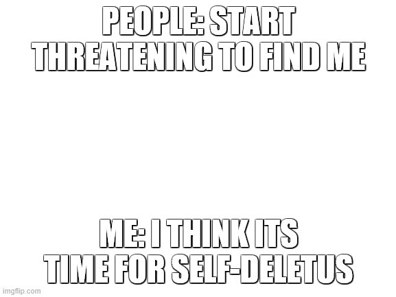 lmao alright yall, i'll delete them accounts | PEOPLE: START THREATENING TO FIND ME; ME: I THINK ITS TIME FOR SELF-DELETUS | image tagged in blank white template | made w/ Imgflip meme maker