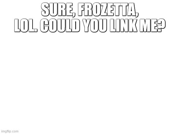 Blank White Template | SURE, FROZETTA, LOL. COULD YOU LINK ME? | image tagged in blank white template | made w/ Imgflip meme maker