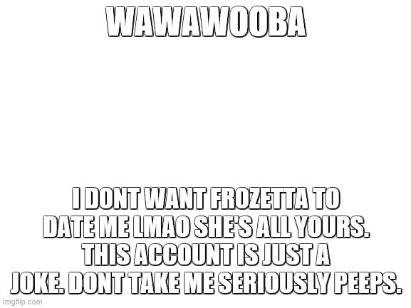 i think its time for me to delete lol | WAWAWOOBA; I DONT WANT FROZETTA TO DATE ME LMAO SHE'S ALL YOURS. THIS ACCOUNT IS JUST A JOKE. DONT TAKE ME SERIOUSLY PEEPS. | image tagged in blank white template | made w/ Imgflip meme maker