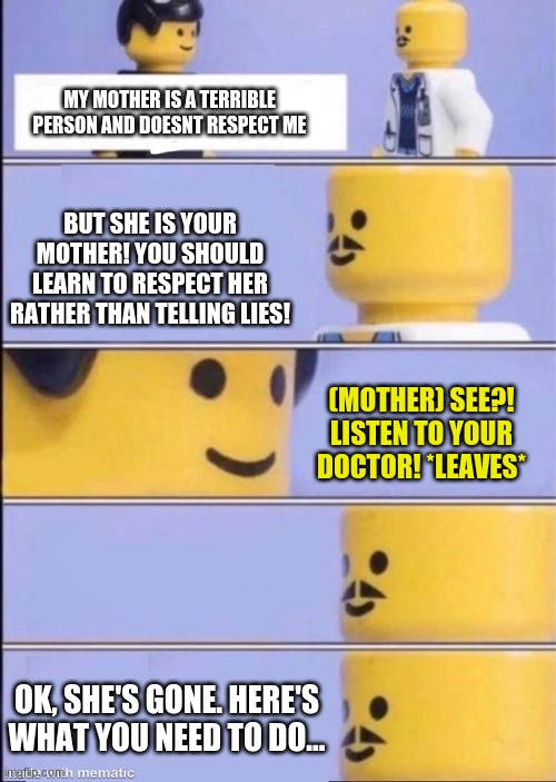 the mother did not deserve to have a kid | MY MOTHER IS A TERRIBLE PERSON AND DOESNT RESPECT ME; BUT SHE IS YOUR MOTHER! YOU SHOULD LEARN TO RESPECT HER RATHER THAN TELLING LIES! (MOTHER) SEE?! LISTEN TO YOUR DOCTOR! *LEAVES*; OK, SHE'S GONE. HERE'S WHAT YOU NEED TO DO... | image tagged in lego doctor higher quality | made w/ Imgflip meme maker