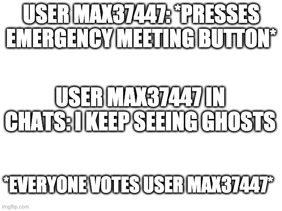 Roblox Among Us be like: (This actually happened to me) | USER MAX37447: *PRESSES EMERGENCY MEETING BUTTON*; USER MAX37447 IN CHATS: I KEEP SEEING GHOSTS; *EVERYONE VOTES USER MAX37447* | image tagged in blank white template,roblox | made w/ Imgflip meme maker