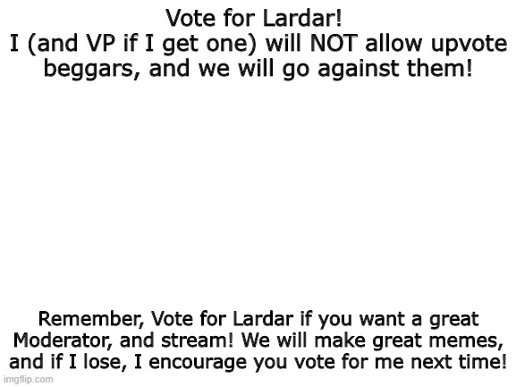 Lardar for Prez! :D | Vote for Lardar! 
I (and VP if I get one) will NOT allow upvote beggars, and we will go against them! Remember, Vote for Lardar if you want a great Moderator, and stream! We will make great memes, and if I lose, I encourage you vote for me next time! | image tagged in blank white template | made w/ Imgflip meme maker
