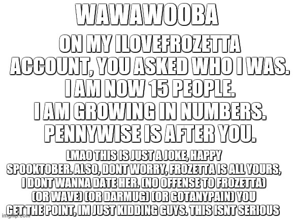 actually though, dont take me seriously, im just joking around. Do NOT delete, peeps | ON MY ILOVEFROZETTA ACCOUNT, YOU ASKED WHO I WAS.
I AM NOW 15 PEOPLE.
I AM GROWING IN NUMBERS.
PENNYWISE IS AFTER YOU. WAWAWOOBA; LMAO THIS IS JUST A JOKE, HAPPY SPOOKTOBER. ALSO, DONT WORRY, FROZETTA IS ALL YOURS, I DONT WANNA DATE HER. (NO OFFENSE TO FROZETTA) (OR WAVE) (OR DARMUG) (OR GOTANYPAIN) YOU GET THE POINT, IM JUST KIDDING GUYS. THIS ISNT SERIOUS | image tagged in blank white template | made w/ Imgflip meme maker