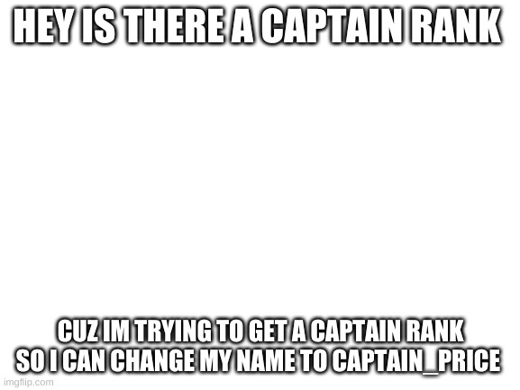 is there? | HEY IS THERE A CAPTAIN RANK; CUZ IM TRYING TO GET A CAPTAIN RANK SO I CAN CHANGE MY NAME TO CAPTAIN_PRICE | image tagged in blank white template,memes | made w/ Imgflip meme maker
