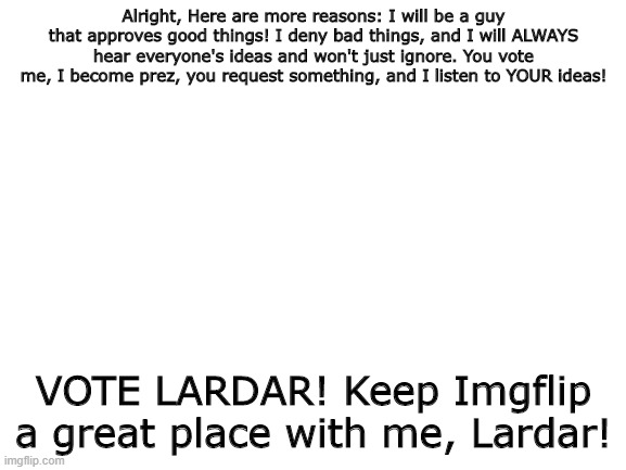 Lardar for President of Imgflip! | Alright, Here are more reasons: I will be a guy that approves good things! I deny bad things, and I will ALWAYS hear everyone's ideas and won't just ignore. You vote me, I become prez, you request something, and I listen to YOUR ideas! VOTE LARDAR! Keep Imgflip a great place with me, Lardar! | image tagged in blank white template | made w/ Imgflip meme maker