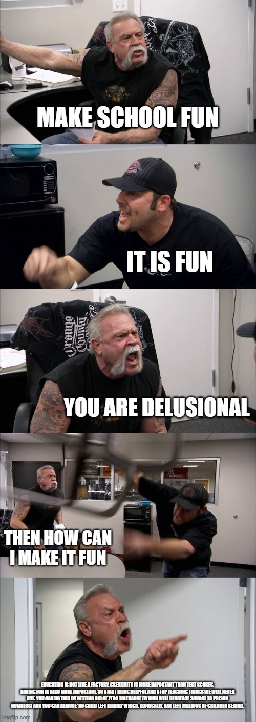 American Chopper Argument Meme | MAKE SCHOOL FUN; IT IS FUN; YOU ARE DELUSIONAL; THEN HOW CAN I MAKE IT FUN; EDUCATION IS NOT LIKE A FACTORY. CREATIVITY IS MORE IMPORTANT THAN TEST SCORES. HAVING FUN IS ALSO MORE IMPORTANT. SO START BEING HELPFUL AND STOP TEACHING THINGS WE WILL NEVER USE. YOU CAN DO THIS BY GETTING RID OF ZERO TOLERANCE (WHICH WILL DECREASE SCHOOL TO PRISON NUMBERS) AND YOU CAN REMOVE 'NO CHILD LEFT BEHIND' WHICH, IRONICALLY, HAS LEFT MILLIONS OF CHILDREN BEHIND. | image tagged in memes,american chopper argument | made w/ Imgflip meme maker