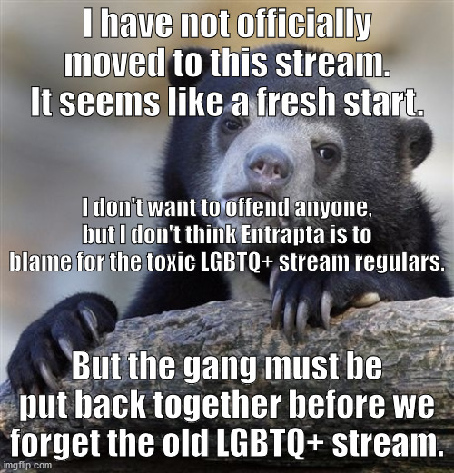 Something else I had to say. | I have not officially moved to this stream. It seems like a fresh start. I don't want to offend anyone, but I don't think Entrapta is to blame for the toxic LGBTQ+ stream regulars. But the gang must be put back together before we forget the old LGBTQ+ stream. | image tagged in memes,confession bear | made w/ Imgflip meme maker
