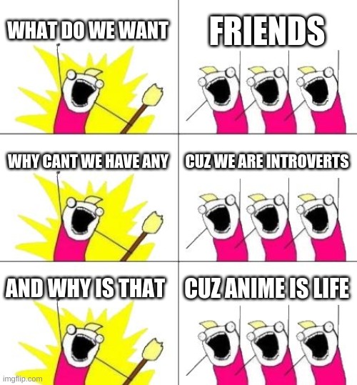What Do We Want 3 | WHAT DO WE WANT; FRIENDS; WHY CANT WE HAVE ANY; CUZ WE ARE INTROVERTS; AND WHY IS THAT; CUZ ANIME IS LIFE | image tagged in memes,what do we want 3 | made w/ Imgflip meme maker
