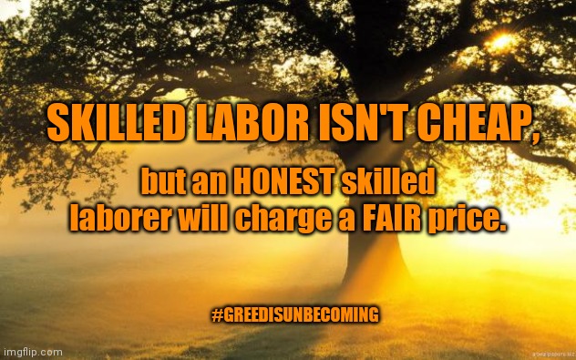 Not everyone who charges low prices is unskilled. Most are just trying to make an honest living. | SKILLED LABOR ISN'T CHEAP, but an HONEST skilled laborer will charge a FAIR price. #GREEDISUNBECOMING | image tagged in honest,honest living,honest business owners,small businesses,small business owners,support small businesses | made w/ Imgflip meme maker