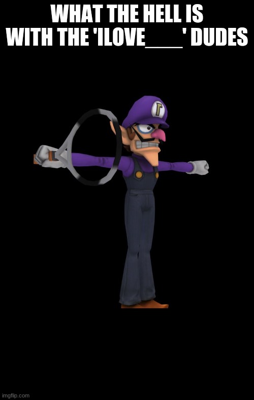 A | WHAT THE HELL IS WITH THE 'ILOVE___' DUDES | image tagged in t pose waluigi | made w/ Imgflip meme maker