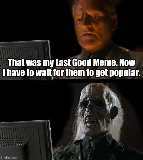 I'll Just Wait Here | That was my Last Good Meme. Now I have to wait for them to get popular. | image tagged in memes,i'll just wait here | made w/ Imgflip meme maker