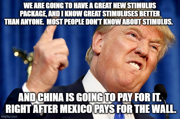 Our buddie Donnie | WE ARE GOING TO HAVE A GREAT NEW STIMULUS PACKAGE, AND I KNOW GREAT STIMULUSES BETTER THAN ANYONE.  MOST PEOPLE DON'T KNOW ABOUT STIMULUS. AND CHINA IS GOING TO PAY FOR IT.  RIGHT AFTER MEXICO PAYS FOR THE WALL. | image tagged in donald trump | made w/ Imgflip meme maker