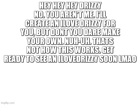 No cheatin drizzy | HEY HEY HEY DRIZZY NO. YOU AREN'T ME. I'LL CREATE AN ILOVE DRIZZY FOR YOU, BUT DONT YOU DARE MAKE YOUR OWN. NUH-UH. THATS NOT HOW THIS WORKS. GET READY TO SEE AN ILOVEDRIZZY SOON LMAO | image tagged in blank white template | made w/ Imgflip meme maker