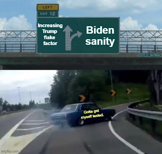 You can vote against Trump. You don't have to tell anybody. | Increasing Trump 
flake 
factor; Biden
sanity; Gotta get 
myself tested. | image tagged in memes,left exit 12 off ramp,trump,weird,crazy,biden | made w/ Imgflip meme maker