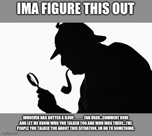Sherlock Holmes | IMA FIGURE THIS OUT; WHOEVER HAS GOTTEN A ILOVE____ FAN USER...COMMENT HERE AND LET ME KNOW WHO YOU TALKED TOO AND WHO WAS THERE...THE PEOPLE YOU TALKED TOO ABOUT THIS SITUATION. IM ON TO SOMETHING. | image tagged in sherlock holmes | made w/ Imgflip meme maker