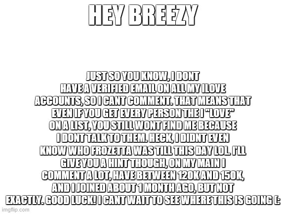 hahahahahahahaha breezy i cant wait | JUST SO YOU KNOW, I DONT HAVE A VERIFIED EMAIL ON ALL MY ILOVE ACCOUNTS, SO I CANT COMMENT. THAT MEANS THAT EVEN IF YOU GET EVERY PERSON THE I "LOVE" ON A LIST, YOU STILL WONT FIND ME BECAUSE I DONT TALK TO THEM. HECK, I DIDNT EVEN KNOW WHO FROZETTA WAS TILL THIS DAY LOL. I'LL GIVE YOU A HINT THOUGH, ON MY MAIN I COMMENT A LOT, HAVE BETWEEN 120K AND 150K, AND I JOINED ABOUT 1 MONTH AGO, BUT NOT EXACTLY. GOOD LUCK! I CANT WAIT TO SEE WHERE THIS IS GOING (:; HEY BREEZY | image tagged in blank white template | made w/ Imgflip meme maker