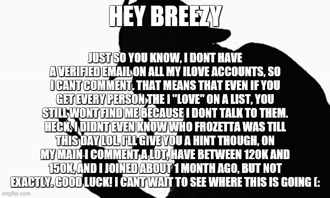 Sherlock Holmes | JUST SO YOU KNOW, I DONT HAVE A VERIFIED EMAIL ON ALL MY ILOVE ACCOUNTS, SO I CANT COMMENT. THAT MEANS THAT EVEN IF YOU GET EVERY PERSON THE I "LOVE" ON A LIST, YOU STILL WONT FIND ME BECAUSE I DONT TALK TO THEM. HECK, I DIDNT EVEN KNOW WHO FROZETTA WAS TILL THIS DAY LOL. I'LL GIVE YOU A HINT THOUGH, ON MY MAIN I COMMENT A LOT, HAVE BETWEEN 120K AND 150K, AND I JOINED ABOUT 1 MONTH AGO, BUT NOT EXACTLY. GOOD LUCK! I CANT WAIT TO SEE WHERE THIS IS GOING (:; HEY BREEZY | image tagged in sherlock holmes | made w/ Imgflip meme maker