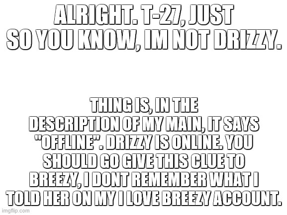 More clues for yall (: | ALRIGHT. T-27, JUST SO YOU KNOW, IM NOT DRIZZY. THING IS, IN THE DESCRIPTION OF MY MAIN, IT SAYS "OFFLINE". DRIZZY IS ONLINE. YOU SHOULD GO GIVE THIS CLUE TO BREEZY, I DONT REMEMBER WHAT I TOLD HER ON MY I LOVE BREEZY ACCOUNT. | image tagged in blank white template | made w/ Imgflip meme maker