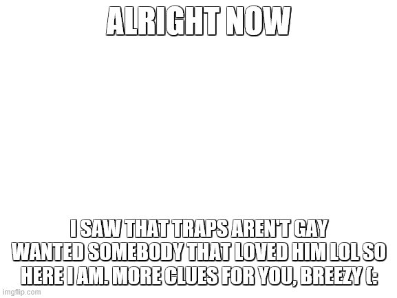 XD | ALRIGHT NOW; I SAW THAT TRAPS AREN'T GAY WANTED SOMEBODY THAT LOVED HIM LOL SO HERE I AM. MORE CLUES FOR YOU, BREEZY (: | image tagged in blank white template | made w/ Imgflip meme maker