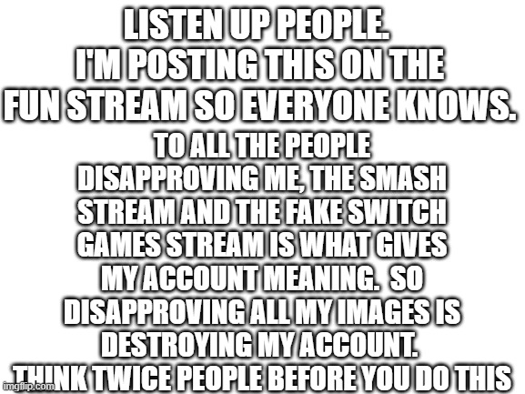 THINK TWICE |  TO ALL THE PEOPLE DISAPPROVING ME, THE SMASH STREAM AND THE FAKE SWITCH GAMES STREAM IS WHAT GIVES MY ACCOUNT MEANING.  SO DISAPPROVING ALL MY IMAGES IS DESTROYING MY ACCOUNT.  THINK TWICE PEOPLE BEFORE YOU DO THIS; LISTEN UP PEOPLE.  I'M POSTING THIS ON THE FUN STREAM SO EVERYONE KNOWS. | image tagged in blank white template,imgflip | made w/ Imgflip meme maker