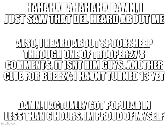 Im gonna make the clues less obvious from now on cuz this is too easy now. Another thing, the trooper27 stream is gonna be my cl | HAHAHAHAHAHAHA DAMN, I JUST SAW THAT DEL HEARD ABOUT ME; ALSO, I HEARD ABOUT SPOOKSHEEP THROUGH ONE OF TROOPER27'S COMMENTS. IT ISNT HIM GUYS. ANOTHER CLUE FOR BREEZY: I HAVNT TURNED 13 YET; DAMN. I ACTUALLY GOT POPULAR IN LESS THAN 6 HOURS. IM PROUD OF MYSELF | image tagged in blank white template | made w/ Imgflip meme maker