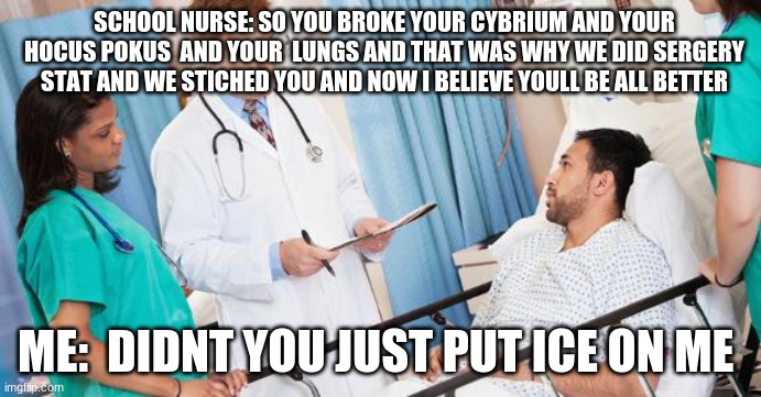doctor | SCHOOL NURSE: SO YOU BROKE YOUR CYBRIUM AND YOUR HOCUS POKUS  AND YOUR  LUNGS AND THAT WAS WHY WE DID SERGERY STAT AND WE STICHED YOU AND NOW I BELIEVE YOULL BE ALL BETTER; ME:  DIDNT YOU JUST PUT ICE ON ME | image tagged in doctor | made w/ Imgflip meme maker