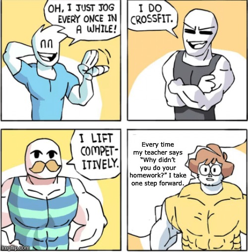 Increasingly buff | Every time my teacher says “Why didn’t you do your homework?” I take one step forward. | image tagged in increasingly buff | made w/ Imgflip meme maker