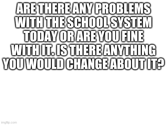 Blank White Template | ARE THERE ANY PROBLEMS WITH THE SCHOOL SYSTEM TODAY OR ARE YOU FINE WITH IT. IS THERE ANYTHING YOU WOULD CHANGE ABOUT IT? | image tagged in blank white template | made w/ Imgflip meme maker