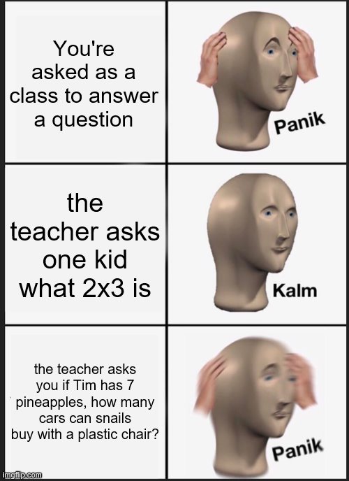 Panik Kalm Panik Meme |  You're asked as a class to answer a question; the teacher asks one kid what 2x3 is; the teacher asks you if Tim has 7 pineapples, how many cars can snails buy with a plastic chair? | image tagged in memes,panik kalm panik,maths | made w/ Imgflip meme maker