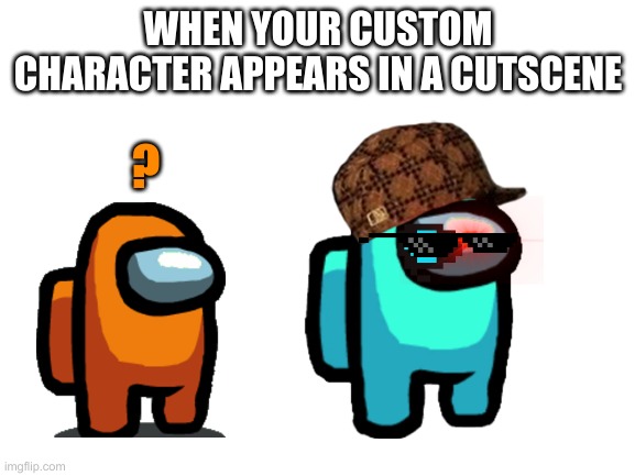when your custom character | WHEN YOUR CUSTOM CHARACTER APPEARS IN A CUTSCENE; ? | image tagged in blank white template | made w/ Imgflip meme maker