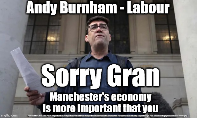 Andy Burnham - Gambling with Granny's life | Andy Burnham - Labour; Sorry Gran; Manchester's economy is more important that you; #Labour #NHS #LabourLeader #wearecorbyn #KeirStarmer #AngelaRayner #Covid19 #cultofcorbyn #labourisdead #testandtrace #LabourKills #coronavirus #socialistsunday #captainHindsight #nevervotelabour #Carpingfromsidelines #socialistanyday | image tagged in andy burnham manchester,playing politics pandemic,labourisdead,labour circuit break lockdown,nhs test trace,starmer hindsight | made w/ Imgflip meme maker