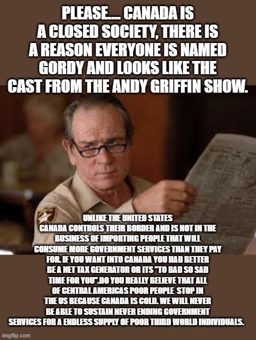 no country for old men tommy lee jones | PLEASE.... CANADA IS A CLOSED SOCIETY, THERE IS A REASON EVERYONE IS NAMED GORDY AND LOOKS LIKE THE CAST FROM THE ANDY GRIFFIN SHOW. UNLIKE  | image tagged in no country for old men tommy lee jones | made w/ Imgflip meme maker
