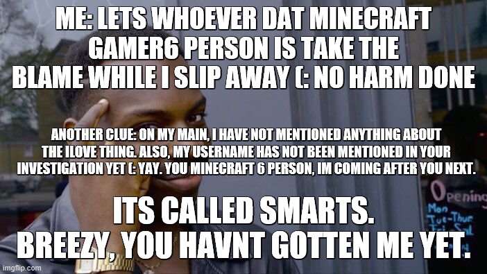 im gonna go and love himor her next (: this is flat out hilarious | ME: LETS WHOEVER DAT MINECRAFT GAMER6 PERSON IS TAKE THE BLAME WHILE I SLIP AWAY (: NO HARM DONE; ANOTHER CLUE: ON MY MAIN, I HAVE NOT MENTIONED ANYTHING ABOUT THE ILOVE THING. ALSO, MY USERNAME HAS NOT BEEN MENTIONED IN YOUR INVESTIGATION YET (: YAY. YOU MINECRAFT 6 PERSON, IM COMING AFTER YOU NEXT. ITS CALLED SMARTS. BREEZY, YOU HAVNT GOTTEN ME YET. | image tagged in memes,roll safe think about it | made w/ Imgflip meme maker
