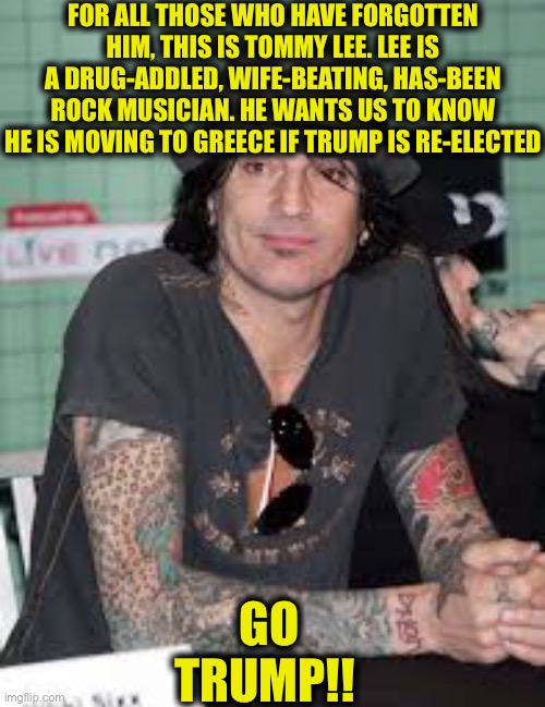 Anybody remember him? | FOR ALL THOSE WHO HAVE FORGOTTEN HIM, THIS IS TOMMY LEE. LEE IS A DRUG-ADDLED, WIFE-BEATING, HAS-BEEN ROCK MUSICIAN. HE WANTS US TO KNOW HE IS MOVING TO GREECE IF TRUMP IS RE-ELECTED; GO TRUMP!! | image tagged in tommy,donald trump approves,scumbag hollywood,hollywood liberals,joe biden,memes | made w/ Imgflip meme maker