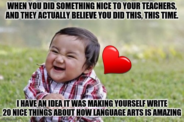 Spread Kindness | WHEN YOU DID SOMETHING NICE TO YOUR TEACHERS, AND THEY ACTUALLY BELIEVE YOU DID THIS, THIS TIME. I HAVE AN IDEA IT WAS MAKING YOURSELF WRITE 20 NICE THINGS ABOUT HOW LANGUAGE ARTS IS AMAZING | image tagged in bekind,spreadkindness | made w/ Imgflip meme maker