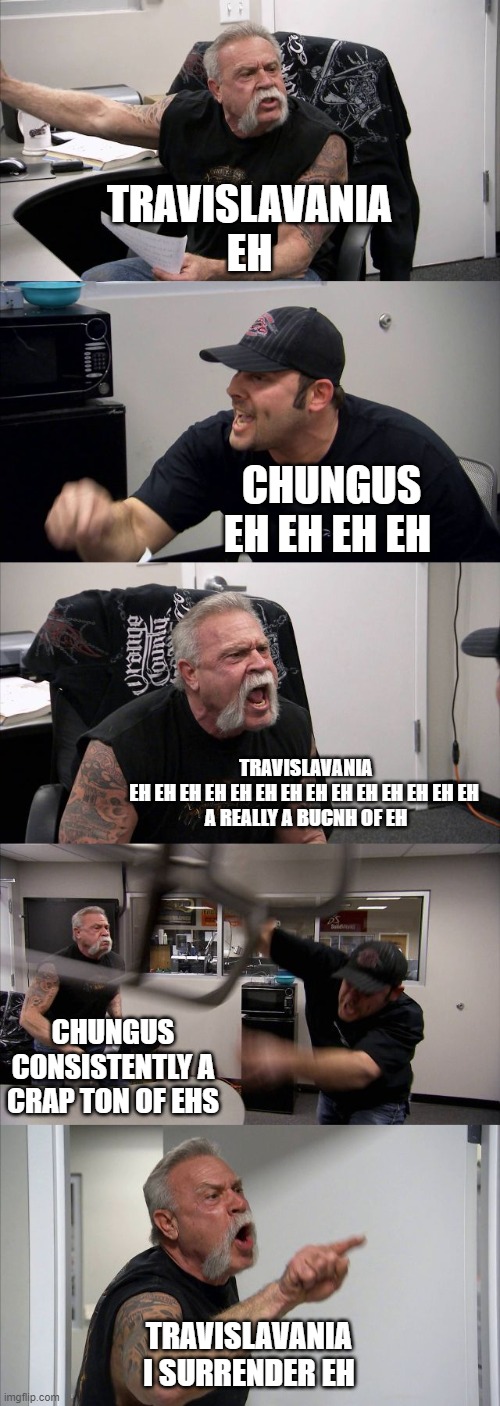 American Chopper Argument Meme | TRAVISLAVANIA
EH; CHUNGUS
EH EH EH EH; TRAVISLAVANIA
EH EH EH EH EH EH EH EH EH EH EH EH EH EH 
A REALLY A BUCNH OF EH; CHUNGUS CONSISTENTLY A CRAP TON OF EHS; TRAVISLAVANIA
I SURRENDER EH | image tagged in memes,american chopper argument | made w/ Imgflip meme maker