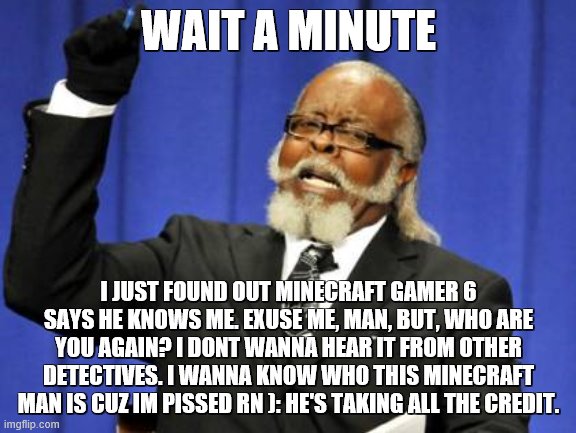 MInecraft gamer 6, who tf are you and why are you saying you know me | WAIT A MINUTE; I JUST FOUND OUT MINECRAFT GAMER 6 SAYS HE KNOWS ME. EXUSE ME, MAN, BUT, WHO ARE YOU AGAIN? I DONT WANNA HEAR IT FROM OTHER DETECTIVES. I WANNA KNOW WHO THIS MINECRAFT MAN IS CUZ IM PISSED RN ): HE'S TAKING ALL THE CREDIT. | image tagged in memes,too damn high | made w/ Imgflip meme maker