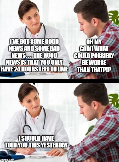 Doctor Patient | OH MY GOD!! WHAT COULD POSSIBLY BE WORSE THAN THAT?!? I'VE GOT SOME GOOD NEWS AND SOME BAD NEWS. . .  THE GOOD NEWS IS THAT YOU ONLY HAVE 24 HOURS LEFT TO LIVE; I SHOULD HAVE TOLD YOU THIS YESTERDAY | image tagged in doctor patient | made w/ Imgflip meme maker