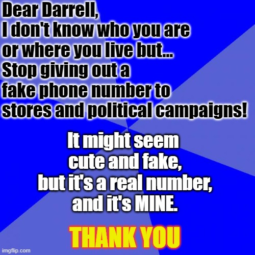 Dear Darrell | Dear Darrell,
I don't know who you are or where you live but...
Stop giving out a fake phone number to stores and political campaigns! It might seem 
cute and fake,
 but it's a real number, 
and it's MINE. THANK YOU | image tagged in jerks who think they're clever | made w/ Imgflip meme maker