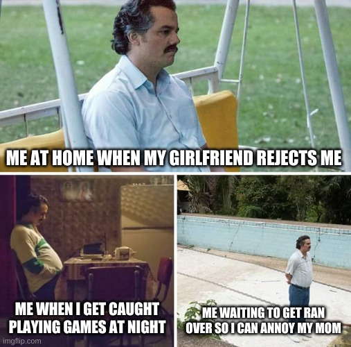 Sad Pablo Escobar | ME AT HOME WHEN MY GIRLFRIEND REJECTS ME; ME WHEN I GET CAUGHT PLAYING GAMES AT NIGHT; ME WAITING TO GET RAN OVER SO I CAN ANNOY MY MOM | image tagged in memes,sad pablo escobar | made w/ Imgflip meme maker