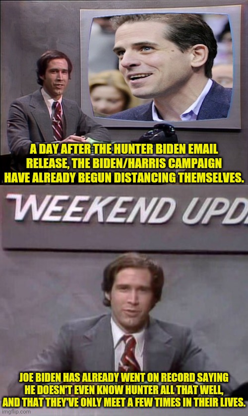 Hunter Biden Emails And The Biden/Harris Campaign | A DAY AFTER THE HUNTER BIDEN EMAIL RELEASE, THE BIDEN/HARRIS CAMPAIGN HAVE ALREADY BEGUN DISTANCING THEMSELVES. JOE BIDEN HAS ALREADY WENT ON RECORD SAYING HE DOESN'T EVEN KNOW HUNTER ALL THAT WELL, AND THAT THEY'VE ONLY MEET A FEW TIMES IN THEIR LIVES. | image tagged in weekend update with chevy,hunter biden,joe biden,ukraine,corruption | made w/ Imgflip meme maker