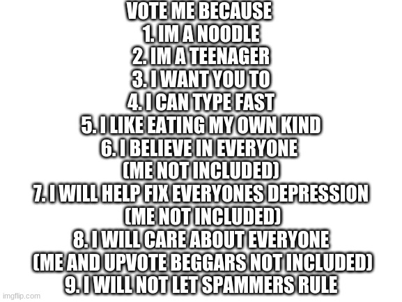 vote me just cuz | VOTE ME BECAUSE 
1. IM A NOODLE
2. IM A TEENAGER
3. I WANT YOU TO
4. I CAN TYPE FAST
5. I LIKE EATING MY OWN KIND
6. I BELIEVE IN EVERYONE 
(ME NOT INCLUDED)
7. I WILL HELP FIX EVERYONES DEPRESSION
 (ME NOT INCLUDED)
8. I WILL CARE ABOUT EVERYONE
 (ME AND UPVOTE BEGGARS NOT INCLUDED)
9. I WILL NOT LET SPAMMERS RULE | image tagged in blank white template | made w/ Imgflip meme maker