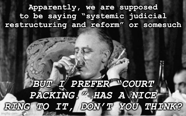 FDR approves | Apparently, we are supposed to be saying “systemic judicial restructuring and reform” or somesuch; BUT I PREFER “COURT PACKING.” HAS A NICE RING TO IT, DON’T YOU THINK? | image tagged in fdr,scotus,supreme court,historical meme,election 2020,politics | made w/ Imgflip meme maker