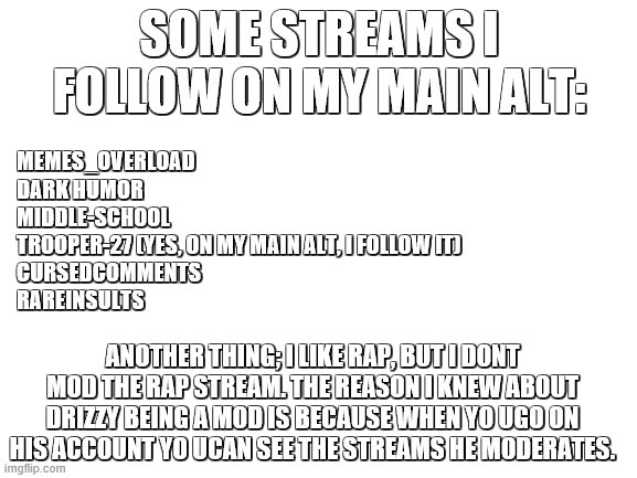 this is almost too easy... | SOME STREAMS I FOLLOW ON MY MAIN ALT:; MEMES_OVERLOAD
DARK HUMOR
MIDDLE-SCHOOL
TROOPER-27 (YES, ON MY MAIN ALT, I FOLLOW IT)
CURSEDCOMMENTS
RAREINSULTS; ANOTHER THING; I LIKE RAP, BUT I DONT MOD THE RAP STREAM. THE REASON I KNEW ABOUT DRIZZY BEING A MOD IS BECAUSE WHEN YO UGO ON HIS ACCOUNT YO UCAN SEE THE STREAMS HE MODERATES. | image tagged in blank white template | made w/ Imgflip meme maker