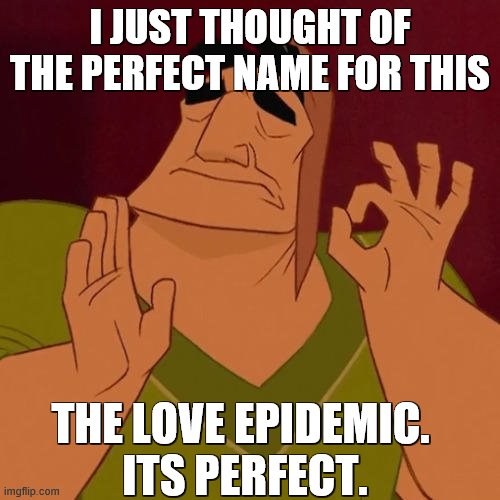Not a clue, but oh well, we gotta name this major imgflip identity fail (: | I JUST THOUGHT OF THE PERFECT NAME FOR THIS; THE LOVE EPIDEMIC. 
ITS PERFECT. | image tagged in when x just right | made w/ Imgflip meme maker