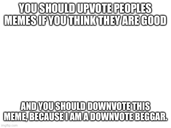 Give me downvotes | YOU SHOULD UPVOTE PEOPLES MEMES IF YOU THINK THEY ARE GOOD; AND YOU SHOULD DOWNVOTE THIS MEME, BECAUSE I AM A DOWNVOTE BEGGAR. | image tagged in blank white template | made w/ Imgflip meme maker