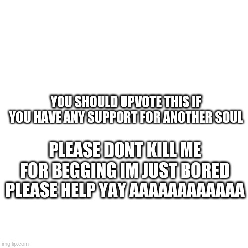 Blank Transparent Square | YOU SHOULD UPVOTE THIS IF YOU HAVE ANY SUPPORT FOR ANOTHER SOUL; PLEASE DONT KILL ME FOR BEGGING IM JUST BORED PLEASE HELP YAY AAAAAAAAAAAA | image tagged in memes,blank transparent square | made w/ Imgflip meme maker