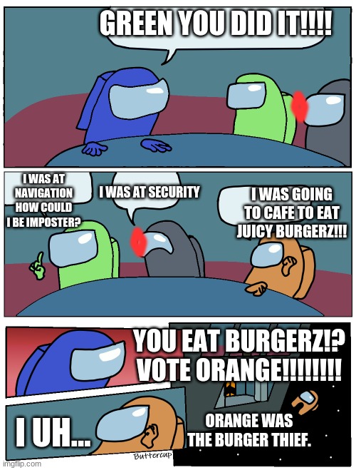 I Eat Burgerz | GREEN YOU DID IT!!!! <>; I WAS AT NAVIGATION HOW COULD I BE IMPOSTER? I WAS AT SECURITY; I WAS GOING TO CAFE TO EAT JUICY BURGERZ!!! <>; YOU EAT BURGERZ!? VOTE ORANGE!!!!!!!! I UH... ORANGE WAS THE BURGER THIEF. | image tagged in among us meeting | made w/ Imgflip meme maker