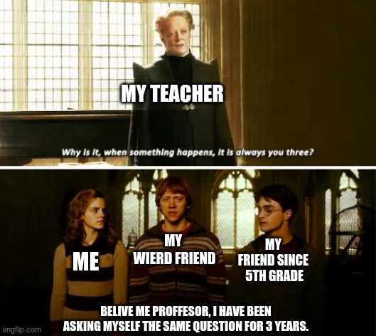 Always you three | MY TEACHER; MY 
WIERD FRIEND; MY 
FRIEND SINCE 
5TH GRADE; ME; BELIVE ME PROFFESOR, I HAVE BEEN ASKING MYSELF THE SAME QUESTION FOR 3 YEARS. | image tagged in always you three | made w/ Imgflip meme maker